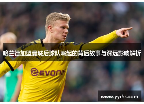 哈兰德加盟曼城后球队崛起的背后故事与深远影响解析 哈兰德加盟曼城后球队崛起的背后故事与深远影响解析