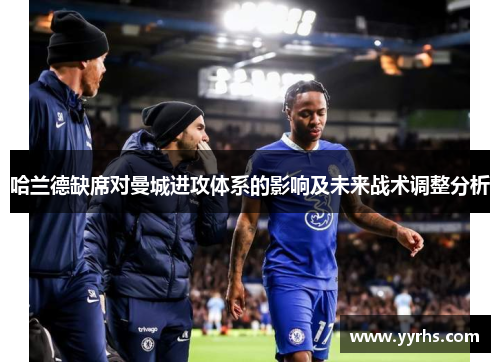 哈兰德缺席对曼城进攻体系的影响及未来战术调整分析 哈兰德缺席对曼城进攻体系的影响及未来战术调整分析