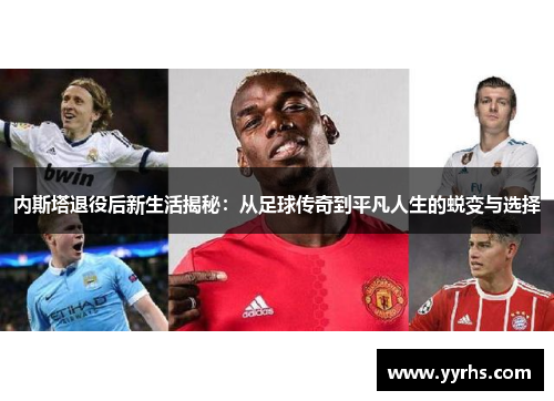 内斯塔退役后新生活揭秘：从足球传奇到平凡人生的蜕变与选择